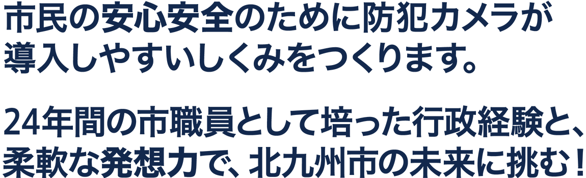 市民の安心安全のために防犯カメラが導入しやすいしくみをつくります。24年間の市職員として培った行政経験と、柔軟な発想力で、北九州市の未来に挑む!